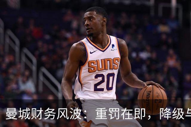 曼城财务风波：重罚在即，降级与剥冠成热议焦点