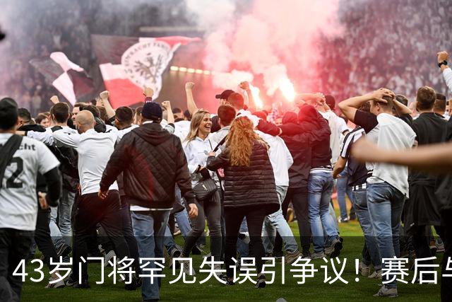 43岁门将罕见失误引争议！赛后与裁判激烈对峙遭质疑